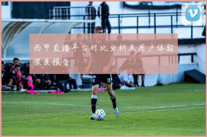 西甲直播平台对比分析及用户体验深度报告