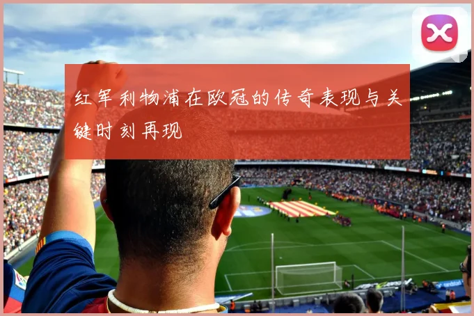 红军利物浦在欧冠的传奇表现与关键时刻再现