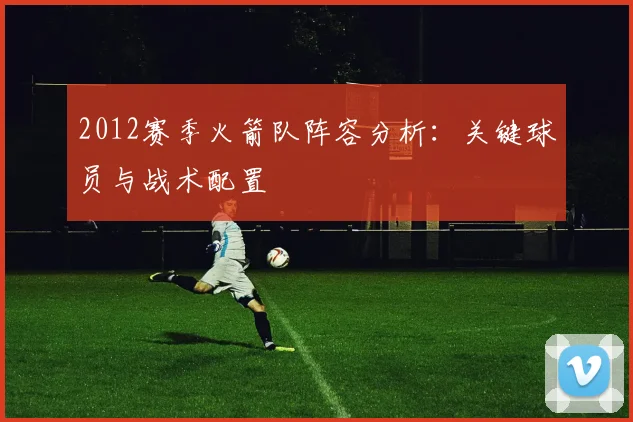 2012赛季火箭队阵容分析：关键球员与战术配置