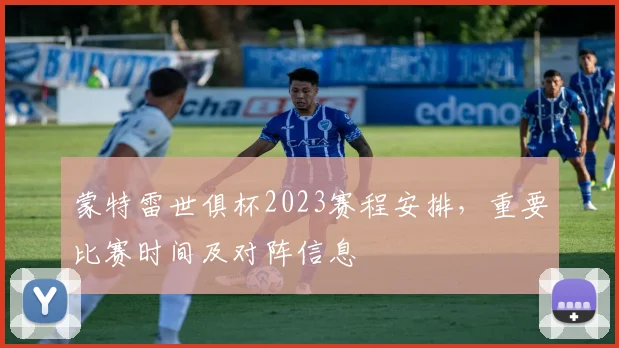 蒙特雷世俱杯2023赛程安排，重要比赛时间及对阵信息