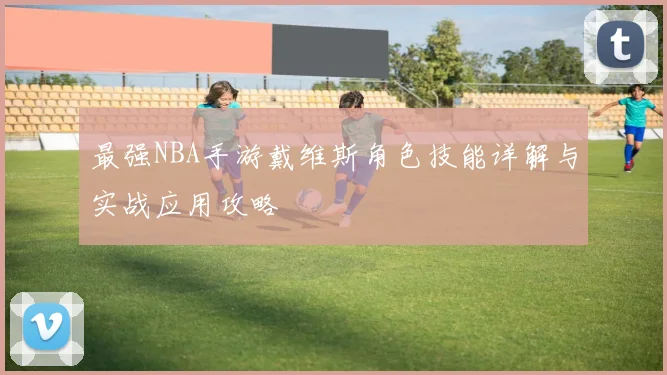 最强NBA手游戴维斯角色技能详解与实战应用攻略